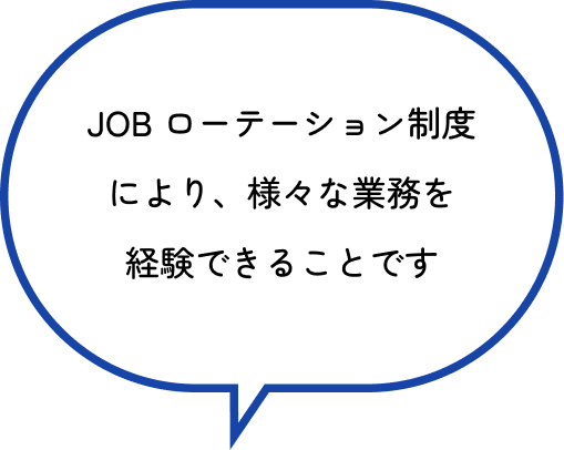 JOB ローテーション制度（2年間隔）により、様々な業務を経験できることです